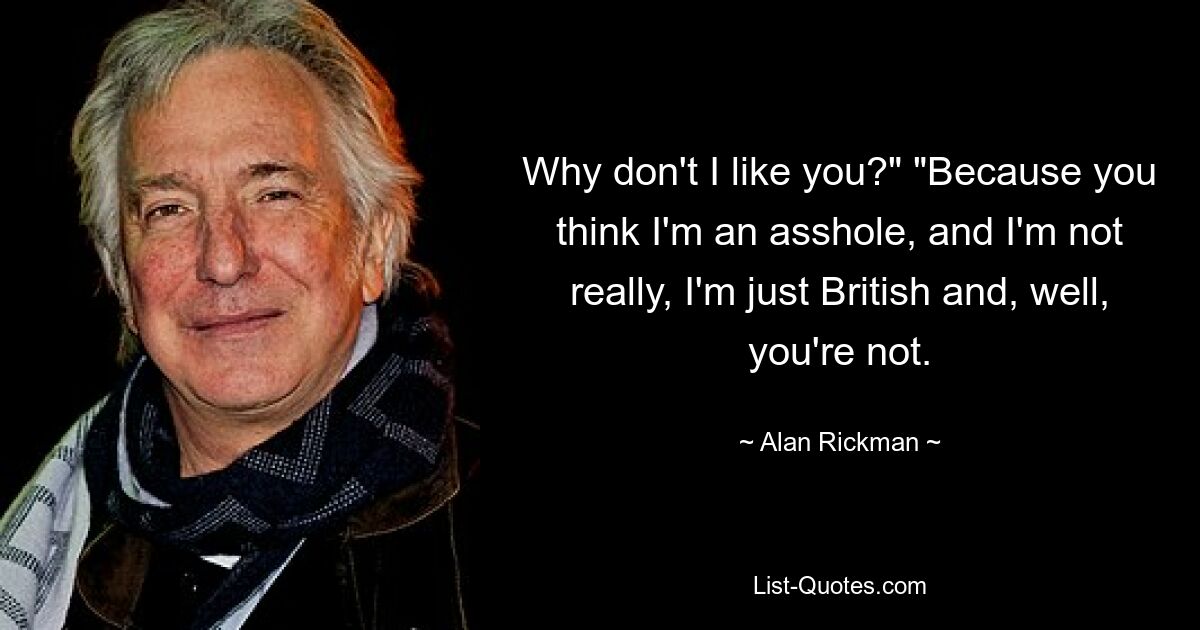 Why don't I like you?" "Because you think I'm an asshole, and I'm not really, I'm just British and, well, you're not. — © Alan Rickman