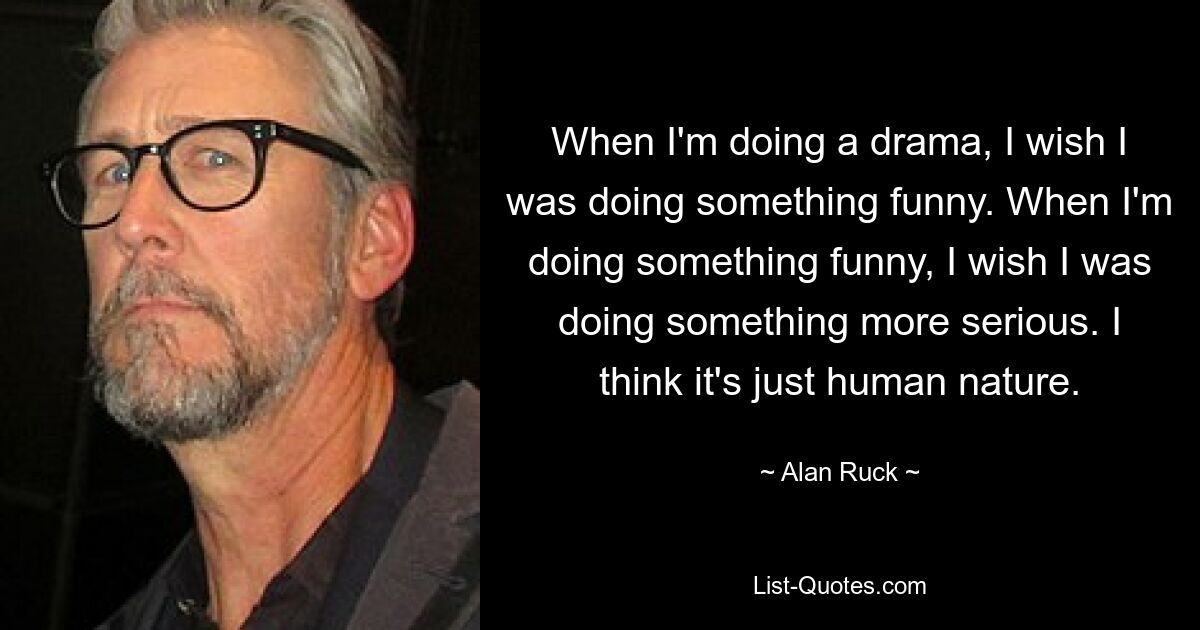 When I'm doing a drama, I wish I was doing something funny. When I'm doing something funny, I wish I was doing something more serious. I think it's just human nature. — © Alan Ruck