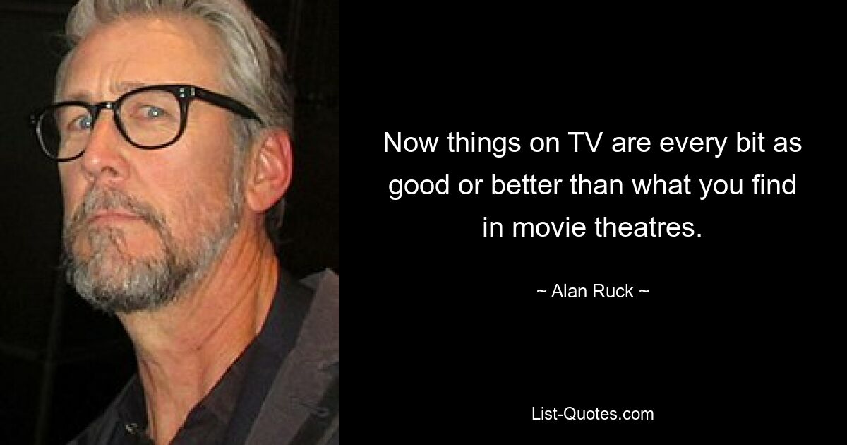 Now things on TV are every bit as good or better than what you find in movie theatres. — © Alan Ruck