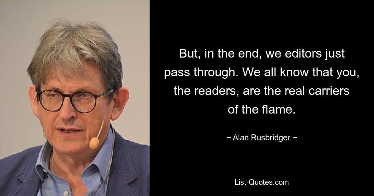 But, in the end, we editors just pass through. We all know that you, the readers, are the real carriers of the flame. — © Alan Rusbridger