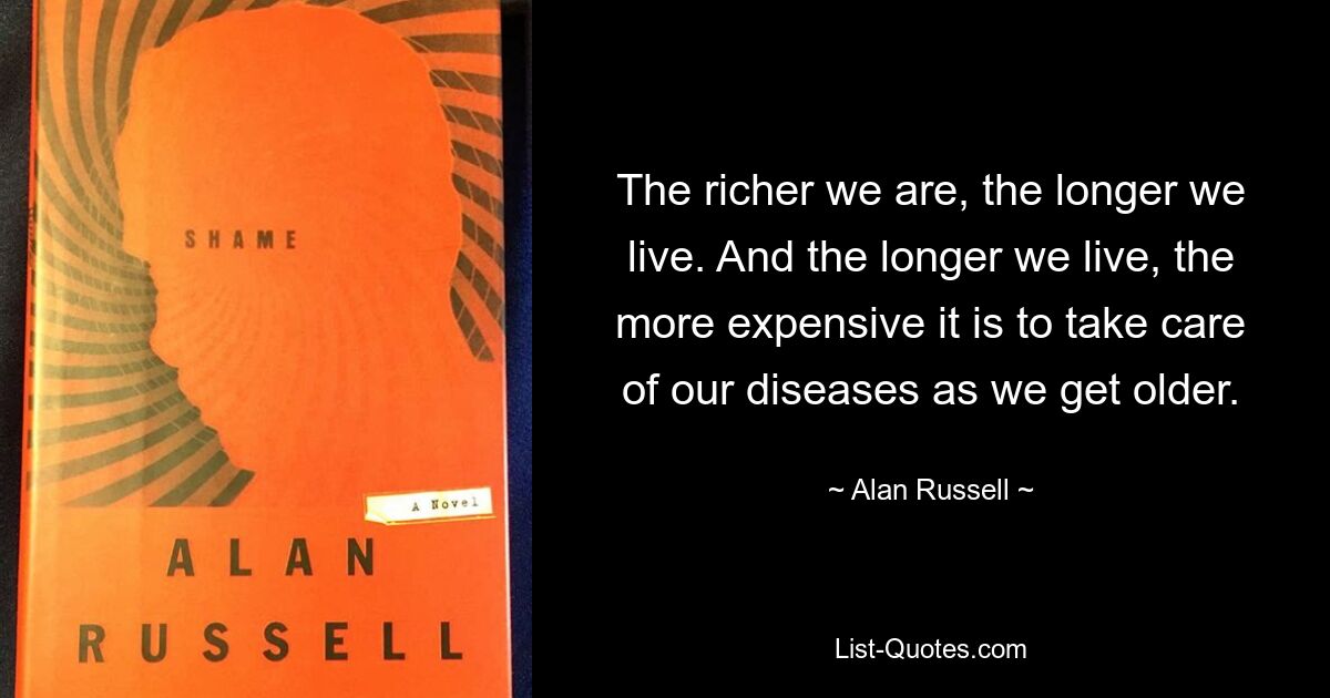 The richer we are, the longer we live. And the longer we live, the more expensive it is to take care of our diseases as we get older. — © Alan Russell