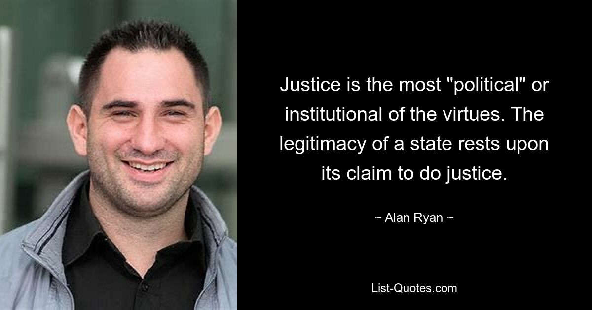 Justice is the most "political" or institutional of the virtues. The legitimacy of a state rests upon its claim to do justice. — © Alan Ryan