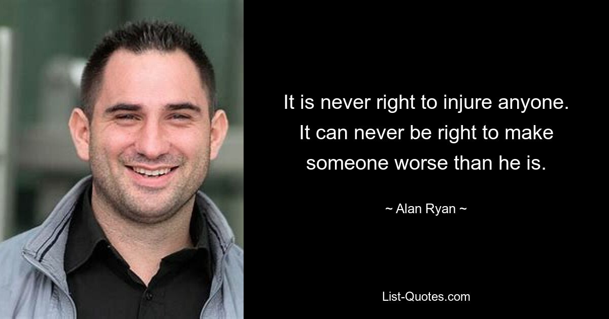 It is never right to injure anyone. It can never be right to make someone worse than he is. — © Alan Ryan