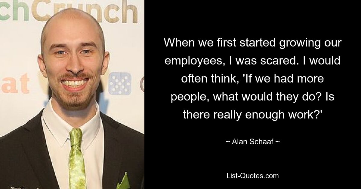 When we first started growing our employees, I was scared. I would often think, 'If we had more people, what would they do? Is there really enough work?' — © Alan Schaaf