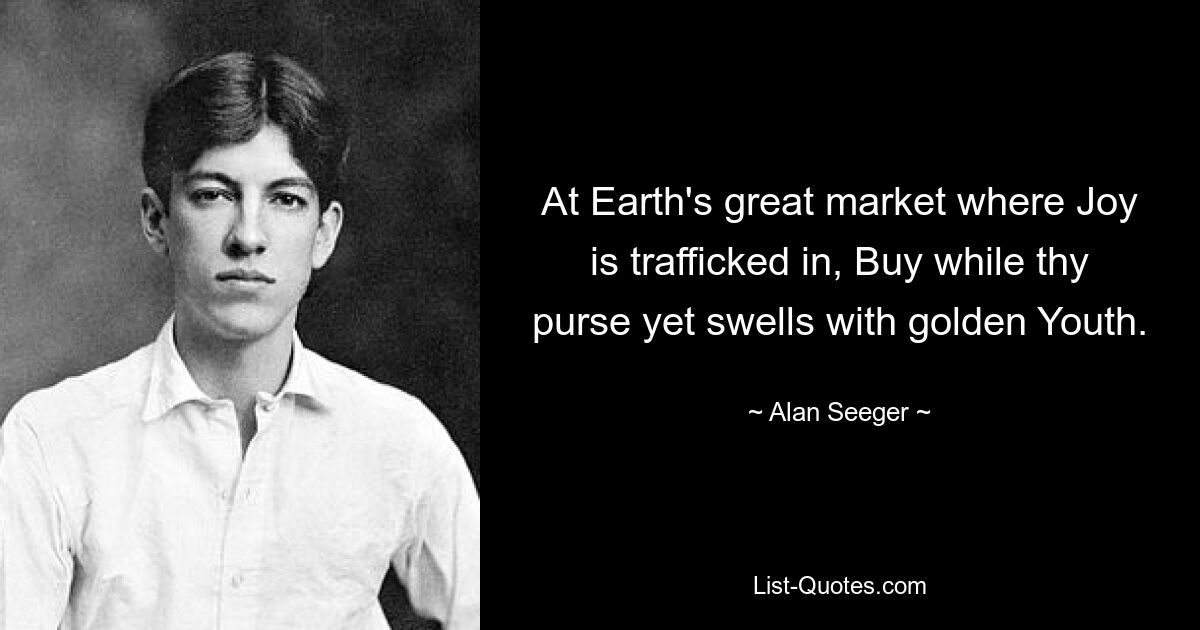 At Earth's great market where Joy is trafficked in, Buy while thy purse yet swells with golden Youth. — © Alan Seeger