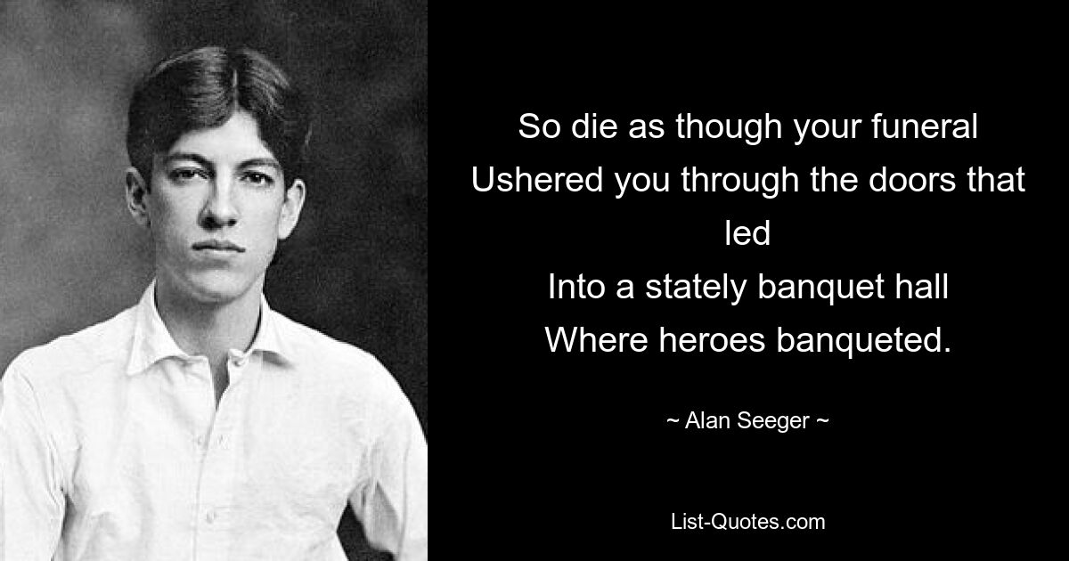 So die as though your funeral
Ushered you through the doors that led
Into a stately banquet hall
Where heroes banqueted. — © Alan Seeger