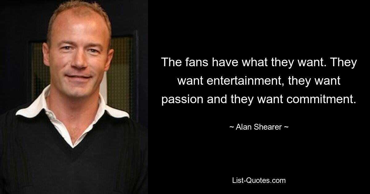 The fans have what they want. They want entertainment, they want passion and they want commitment. — © Alan Shearer