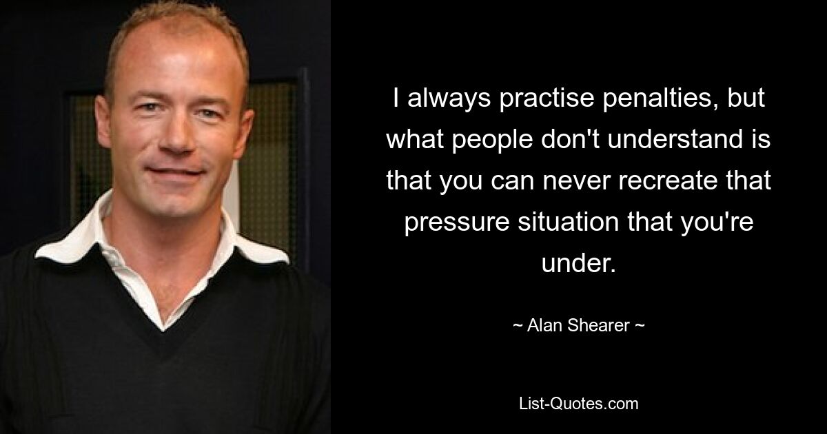 I always practise penalties, but what people don't understand is that you can never recreate that pressure situation that you're under. — © Alan Shearer