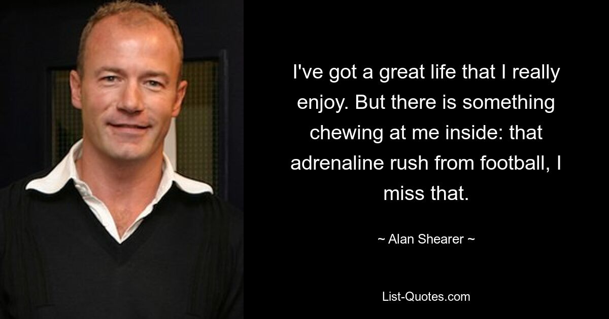 I've got a great life that I really enjoy. But there is something chewing at me inside: that adrenaline rush from football, I miss that. — © Alan Shearer