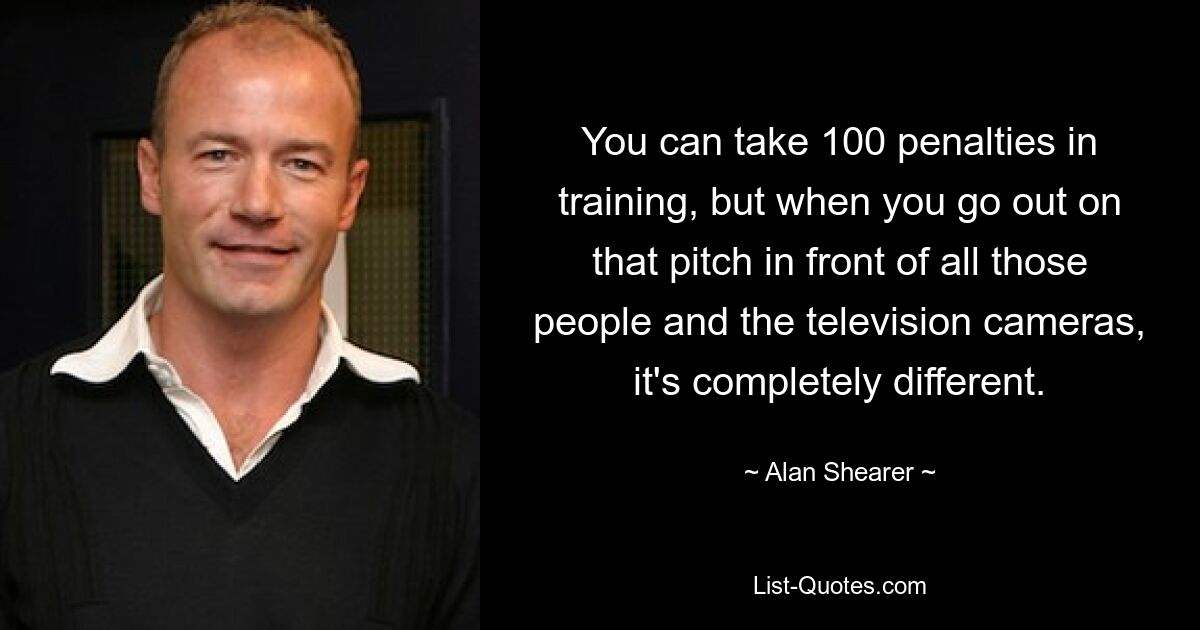 You can take 100 penalties in training, but when you go out on that pitch in front of all those people and the television cameras, it's completely different. — © Alan Shearer