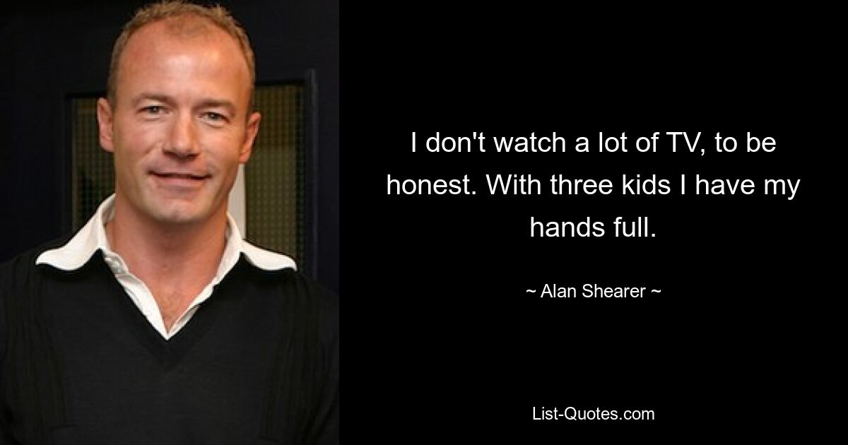 I don't watch a lot of TV, to be honest. With three kids I have my hands full. — © Alan Shearer