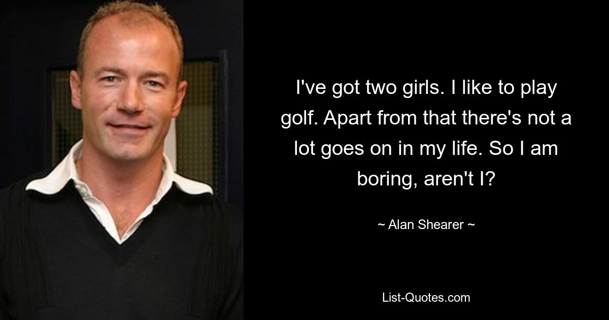 I've got two girls. I like to play golf. Apart from that there's not a lot goes on in my life. So I am boring, aren't I? — © Alan Shearer