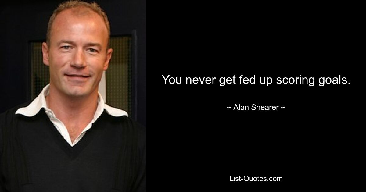 You never get fed up scoring goals. — © Alan Shearer