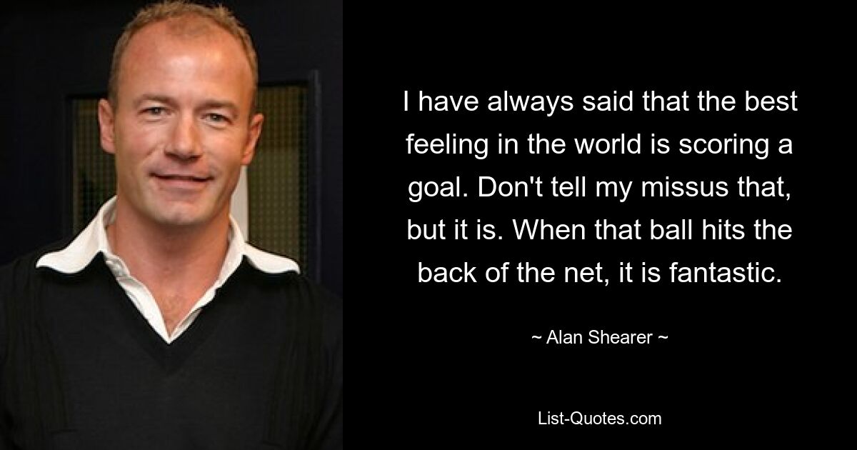 I have always said that the best feeling in the world is scoring a goal. Don't tell my missus that, but it is. When that ball hits the back of the net, it is fantastic. — © Alan Shearer