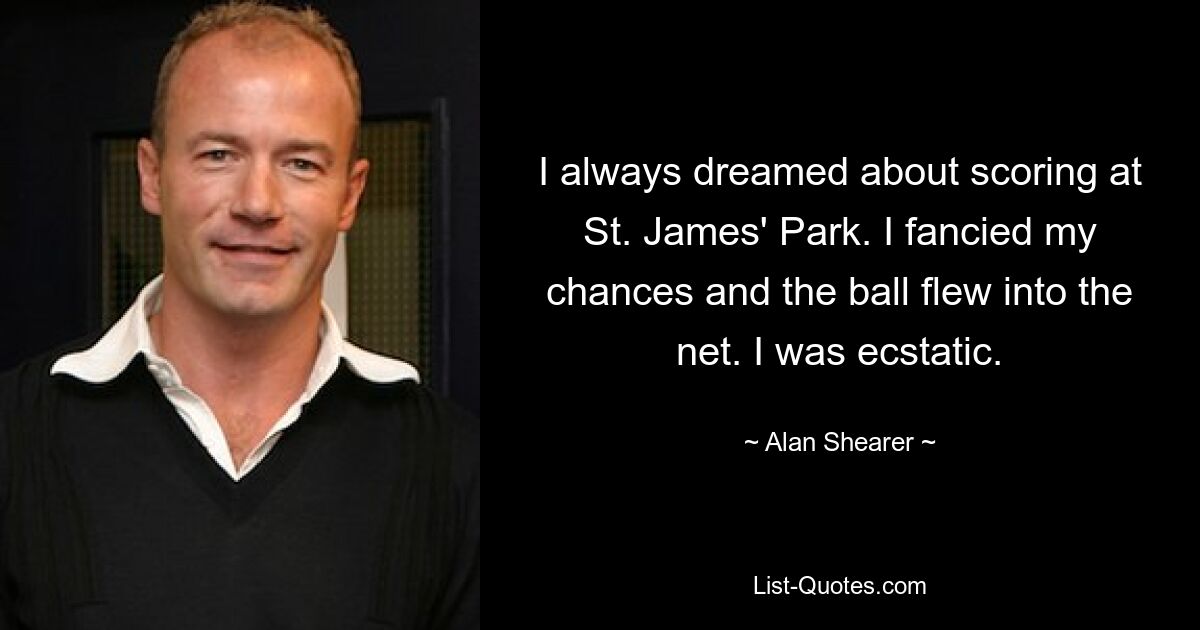 I always dreamed about scoring at St. James' Park. I fancied my chances and the ball flew into the net. I was ecstatic. — © Alan Shearer