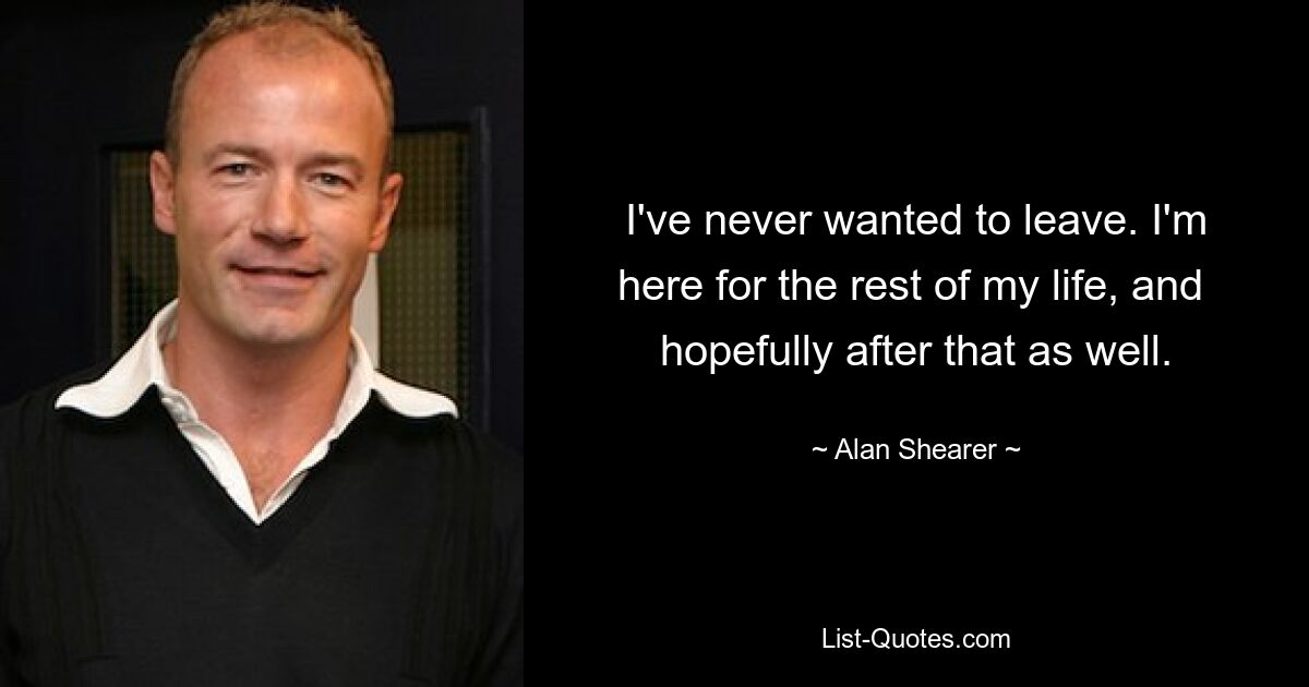 I've never wanted to leave. I'm here for the rest of my life, and  hopefully after that as well. — © Alan Shearer