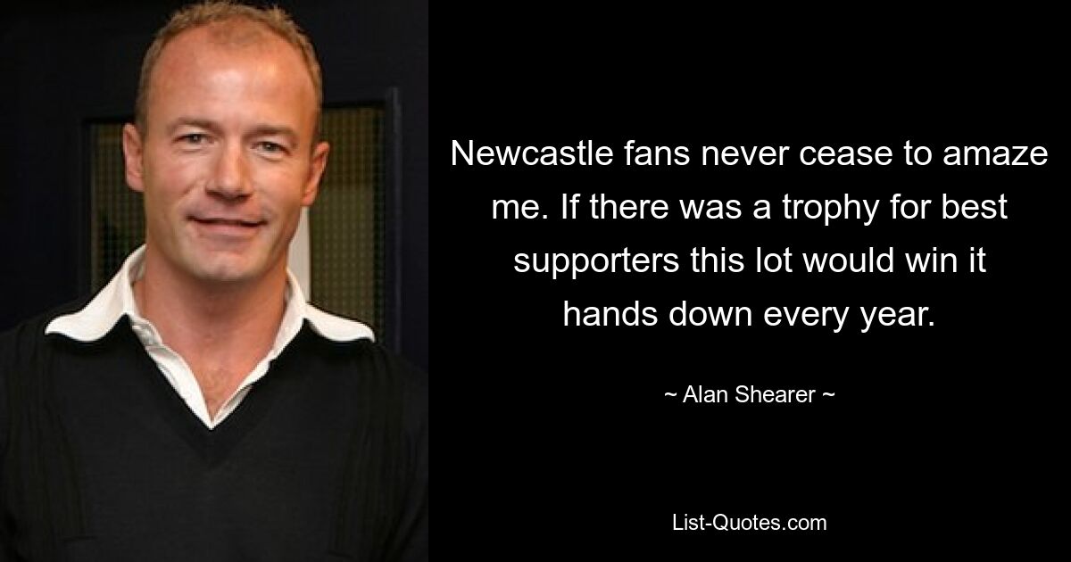 Newcastle fans never cease to amaze me. If there was a trophy for best supporters this lot would win it hands down every year. — © Alan Shearer