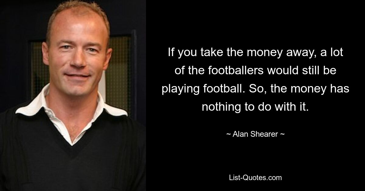 If you take the money away, a lot of the footballers would still be playing football. So, the money has nothing to do with it. — © Alan Shearer