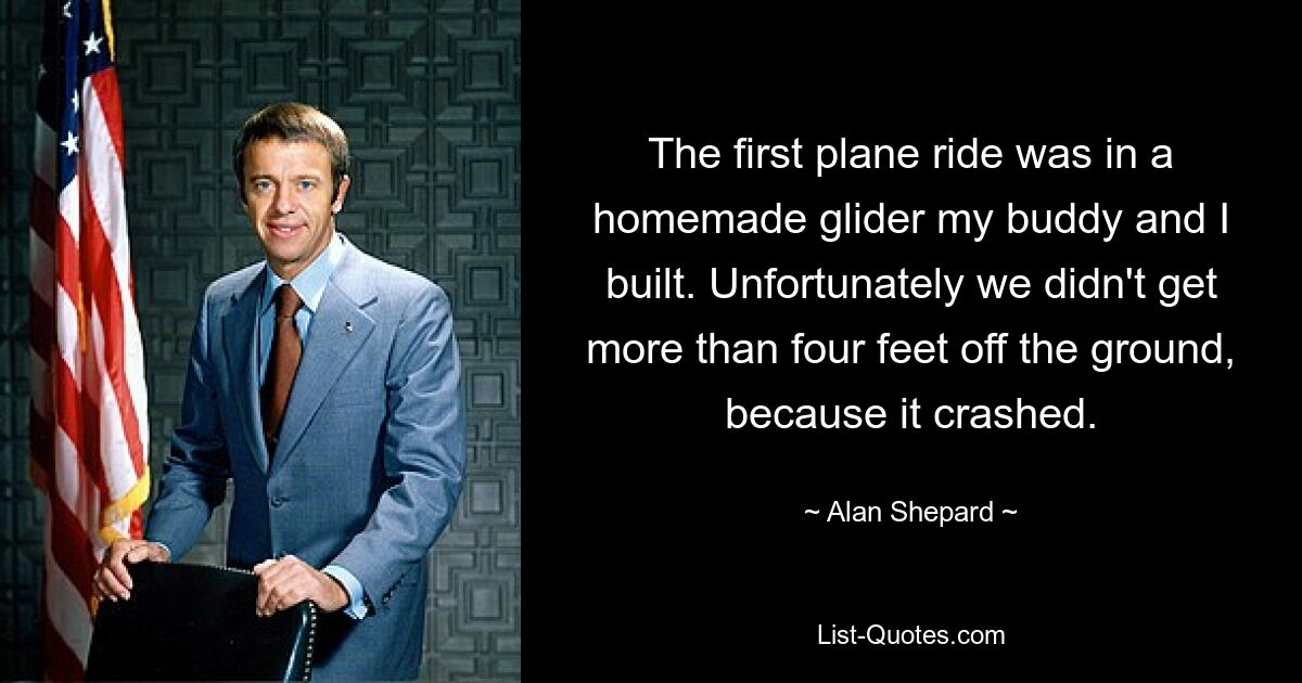 The first plane ride was in a homemade glider my buddy and I built. Unfortunately we didn't get more than four feet off the ground, because it crashed. — © Alan Shepard