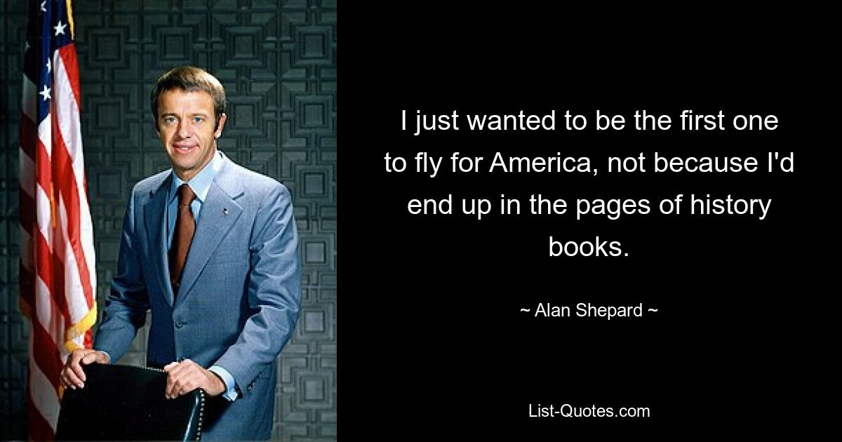 I just wanted to be the first one to fly for America, not because I'd end up in the pages of history books. — © Alan Shepard