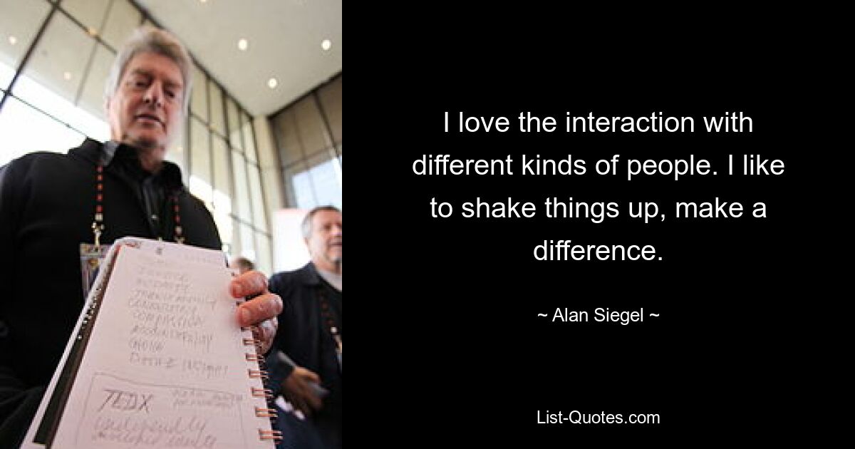 I love the interaction with different kinds of people. I like to shake things up, make a difference. — © Alan Siegel