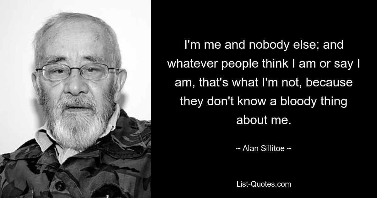 I'm me and nobody else; and whatever people think I am or say I am, that's what I'm not, because they don't know a bloody thing about me. — © Alan Sillitoe