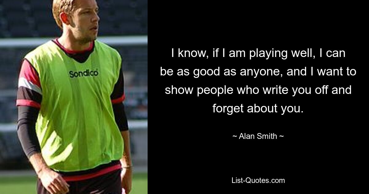 I know, if I am playing well, I can be as good as anyone, and I want to show people who write you off and forget about you. — © Alan Smith