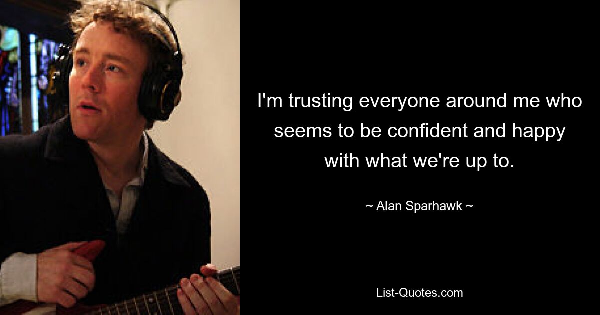 I'm trusting everyone around me who seems to be confident and happy with what we're up to. — © Alan Sparhawk