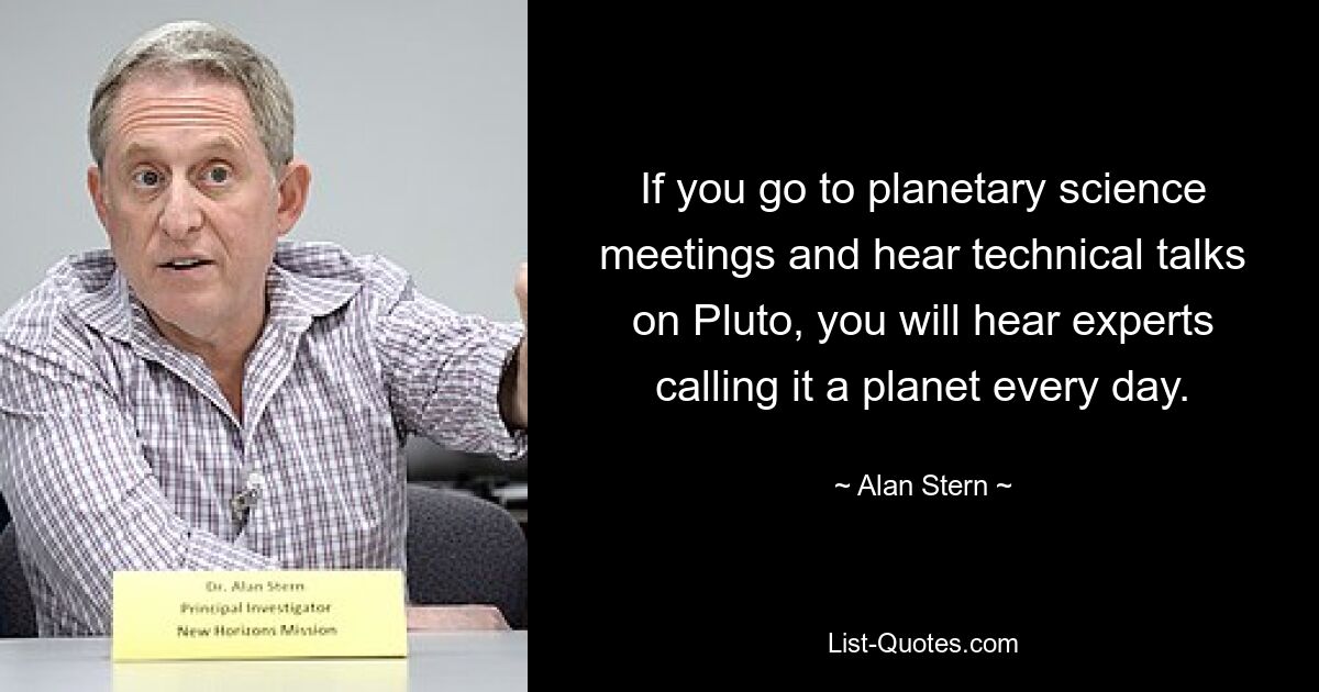 If you go to planetary science meetings and hear technical talks on Pluto, you will hear experts calling it a planet every day. — © Alan Stern