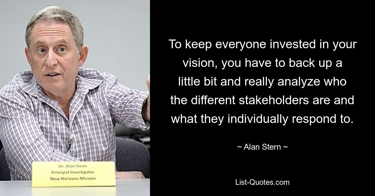 To keep everyone invested in your vision, you have to back up a little bit and really analyze who the different stakeholders are and what they individually respond to. — © Alan Stern