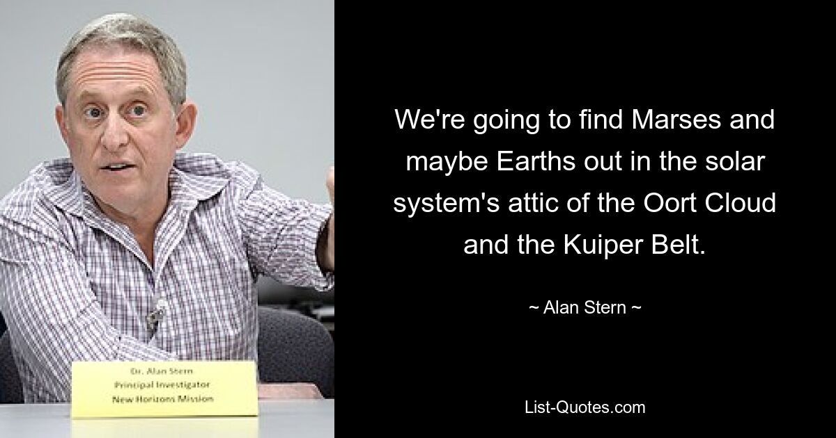 We're going to find Marses and maybe Earths out in the solar system's attic of the Oort Cloud and the Kuiper Belt. — © Alan Stern