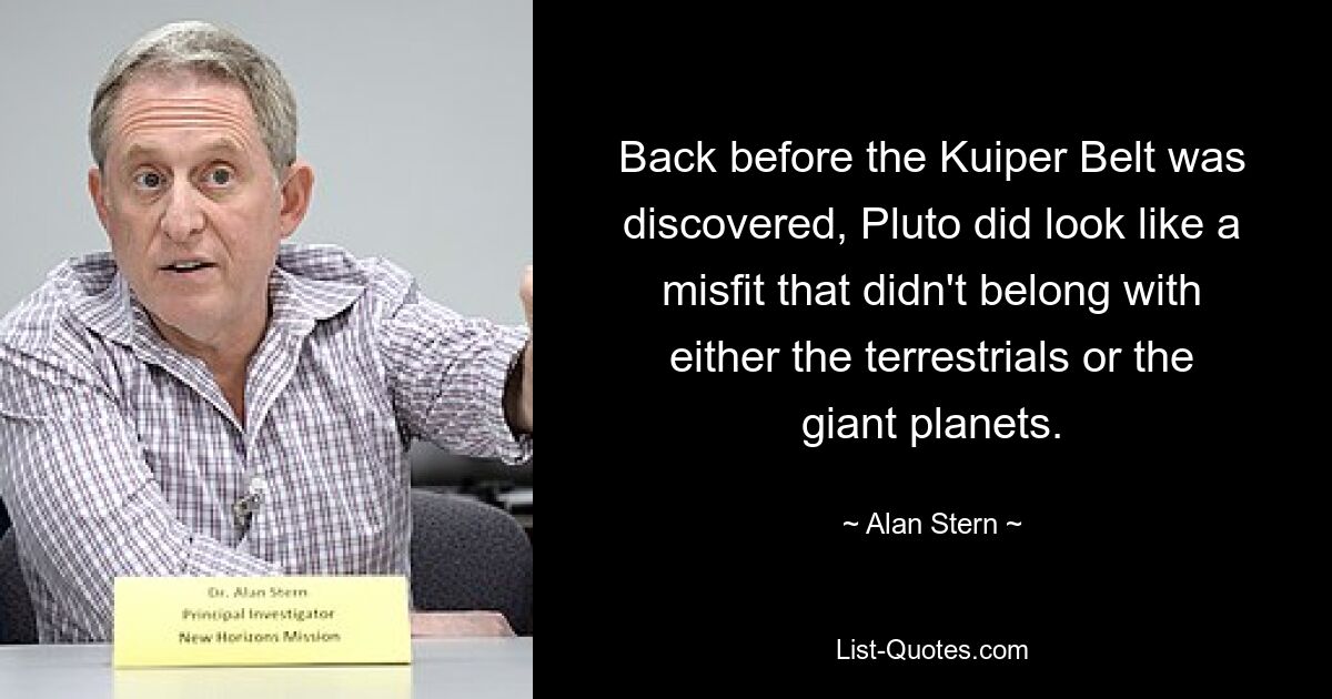 Back before the Kuiper Belt was discovered, Pluto did look like a misfit that didn't belong with either the terrestrials or the giant planets. — © Alan Stern