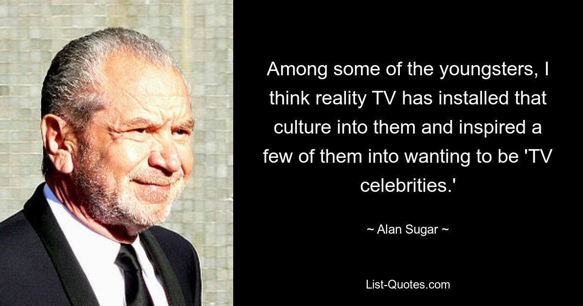 Among some of the youngsters, I think reality TV has installed that culture into them and inspired a few of them into wanting to be 'TV celebrities.' — © Alan Sugar