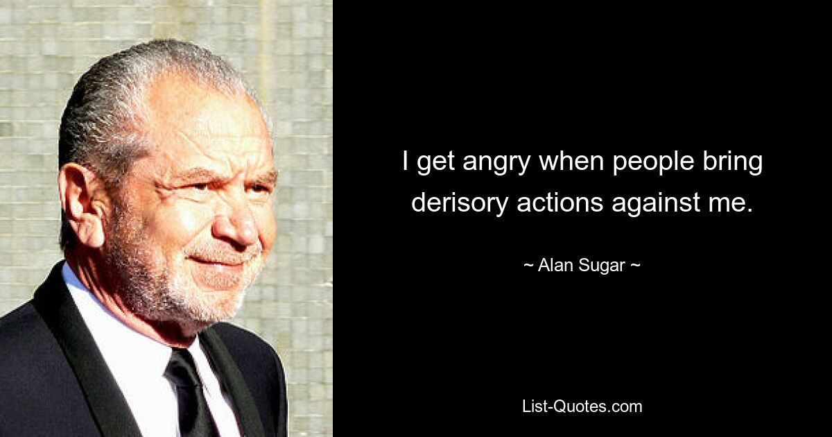 I get angry when people bring derisory actions against me. — © Alan Sugar