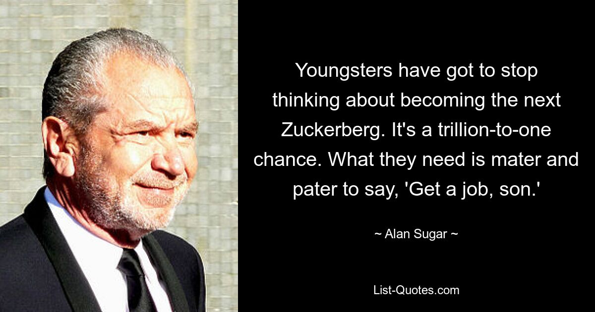 Youngsters have got to stop thinking about becoming the next Zuckerberg. It's a trillion-to-one chance. What they need is mater and pater to say, 'Get a job, son.' — © Alan Sugar