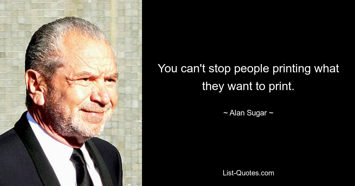 You can't stop people printing what they want to print. — © Alan Sugar