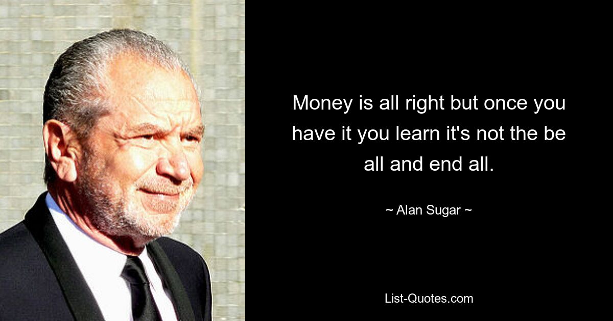 Money is all right but once you have it you learn it's not the be all and end all. — © Alan Sugar