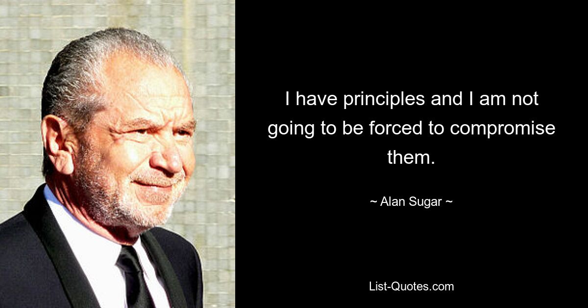 I have principles and I am not going to be forced to compromise them. — © Alan Sugar