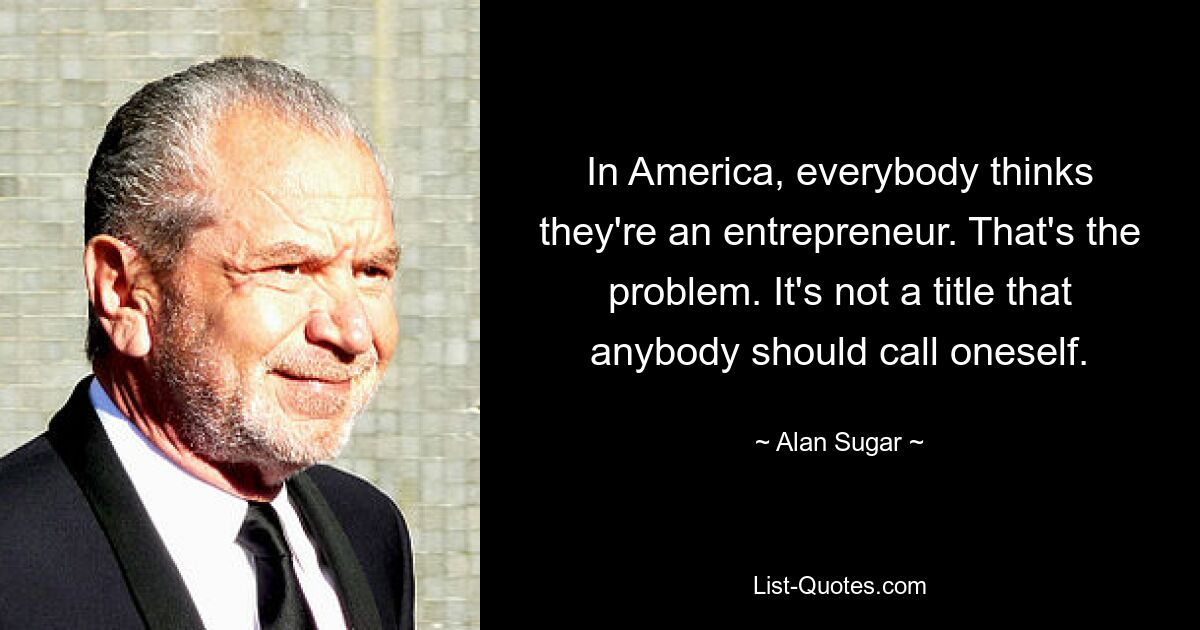 In America, everybody thinks they're an entrepreneur. That's the problem. It's not a title that anybody should call oneself. — © Alan Sugar