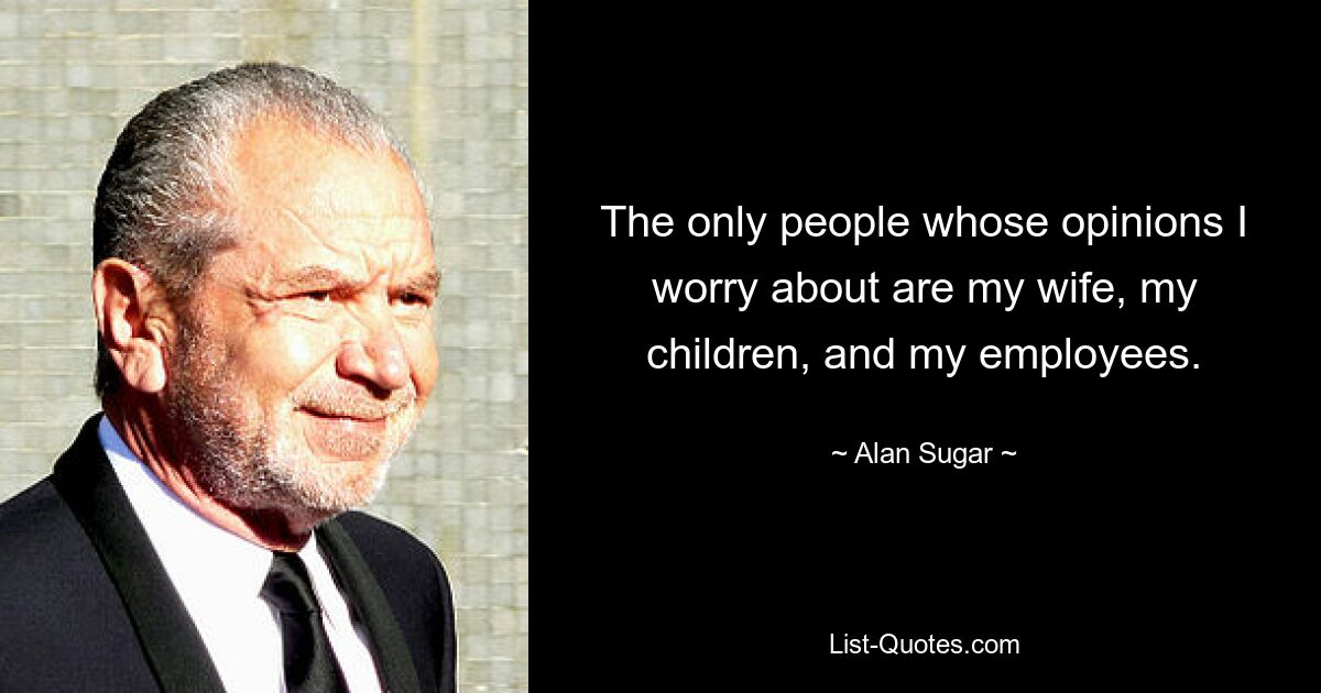 The only people whose opinions I worry about are my wife, my children, and my employees. — © Alan Sugar