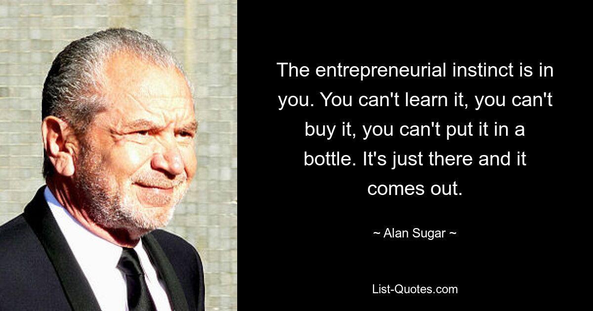 The entrepreneurial instinct is in you. You can't learn it, you can't buy it, you can't put it in a bottle. It's just there and it comes out. — © Alan Sugar