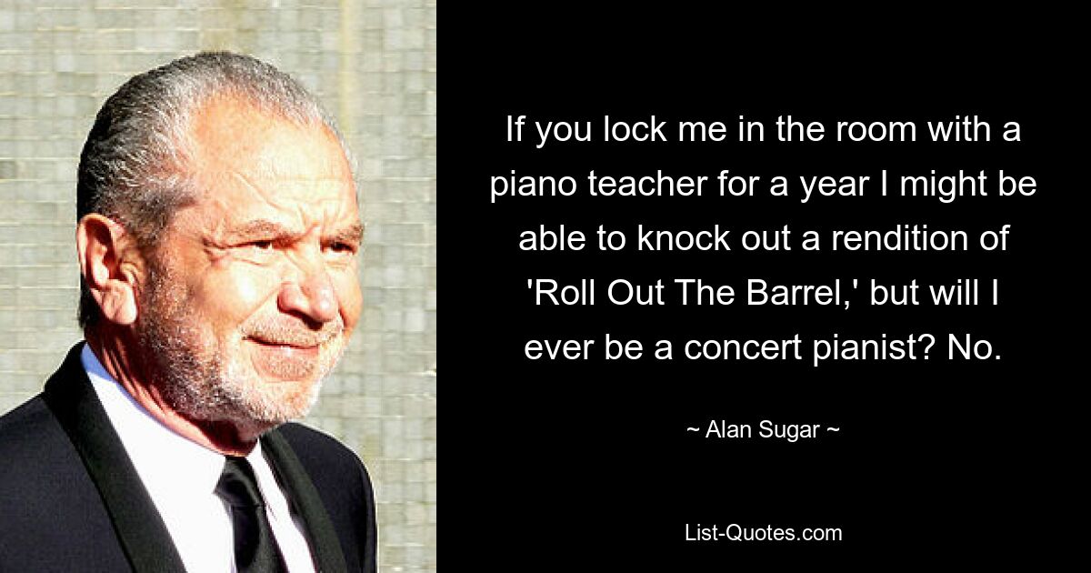 If you lock me in the room with a piano teacher for a year I might be able to knock out a rendition of 'Roll Out The Barrel,' but will I ever be a concert pianist? No. — © Alan Sugar