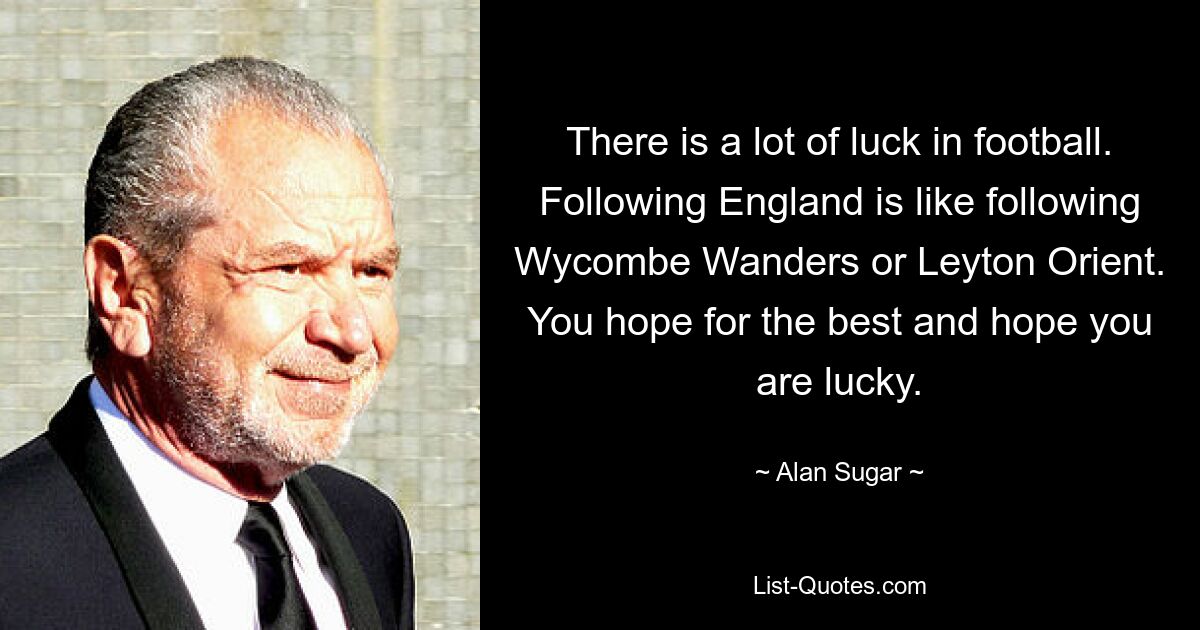 There is a lot of luck in football. Following England is like following Wycombe Wanders or Leyton Orient. You hope for the best and hope you are lucky. — © Alan Sugar