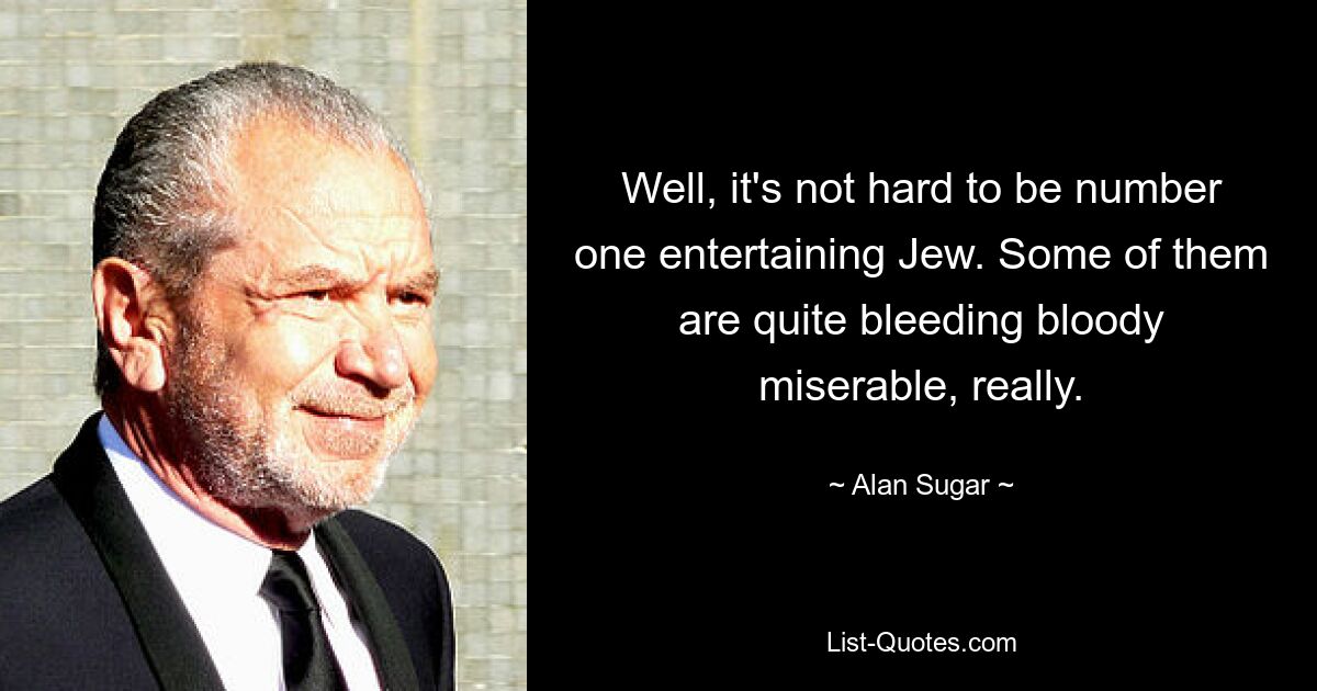 Well, it's not hard to be number one entertaining Jew. Some of them are quite bleeding bloody miserable, really. — © Alan Sugar