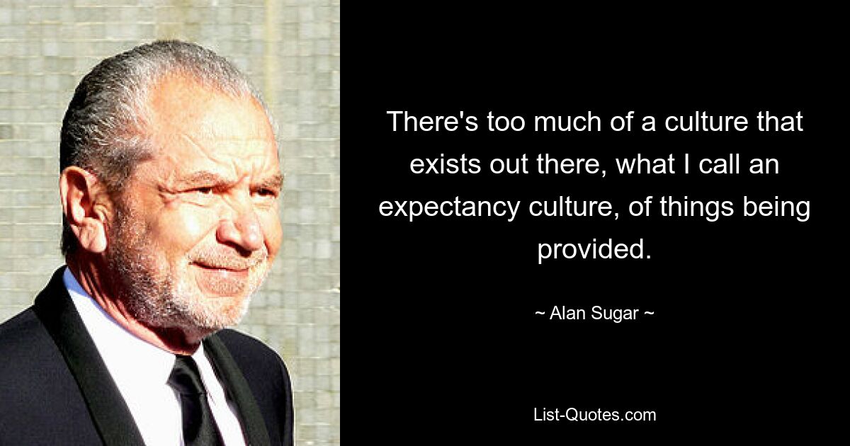 There's too much of a culture that exists out there, what I call an expectancy culture, of things being provided. — © Alan Sugar