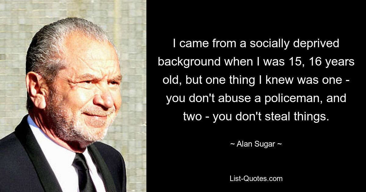 I came from a socially deprived background when I was 15, 16 years old, but one thing I knew was one - you don't abuse a policeman, and two - you don't steal things. — © Alan Sugar