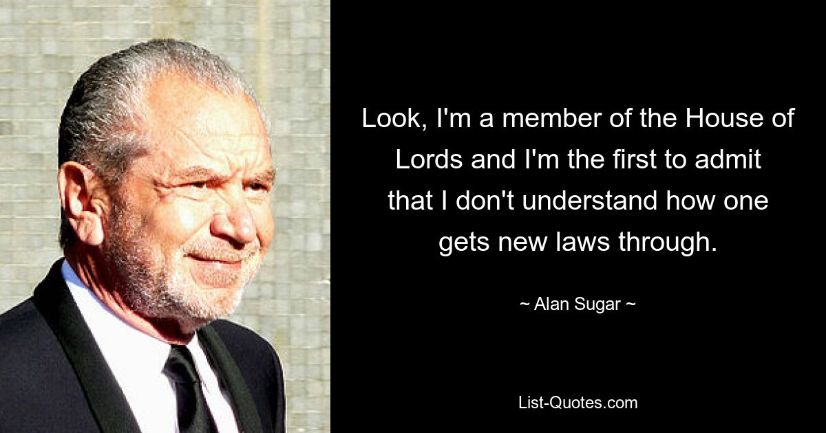 Look, I'm a member of the House of Lords and I'm the first to admit that I don't understand how one gets new laws through. — © Alan Sugar