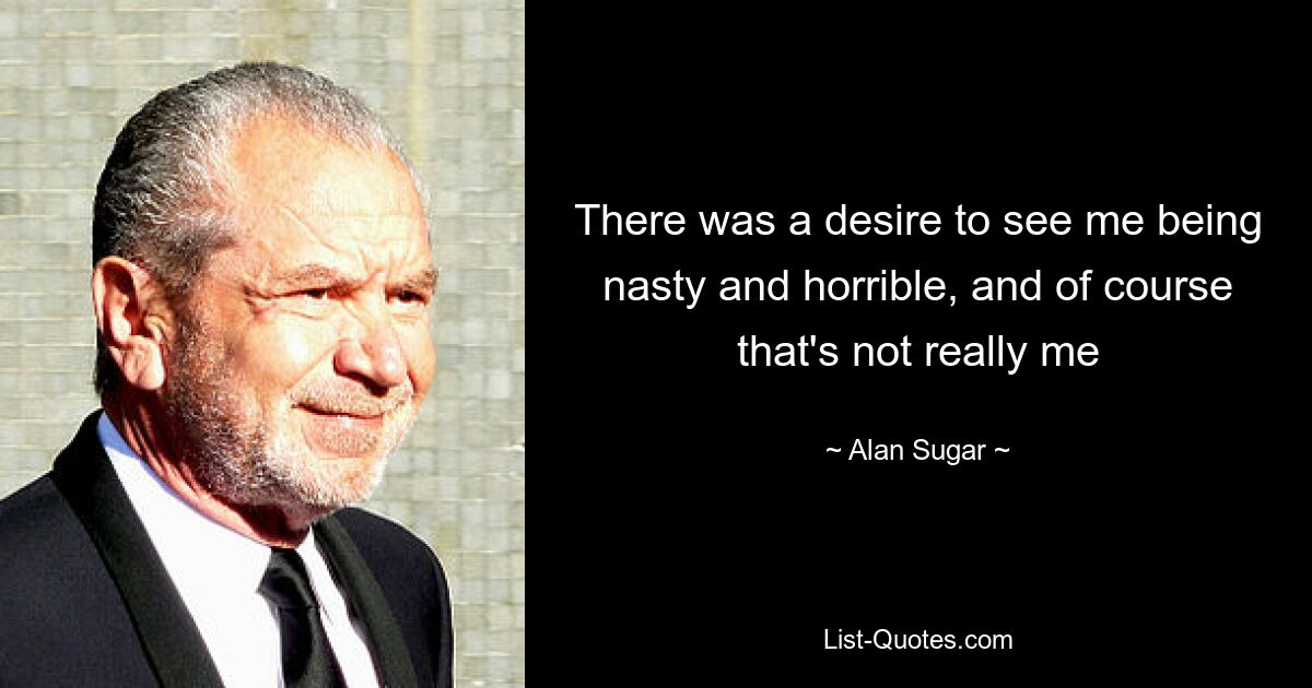 There was a desire to see me being nasty and horrible, and of course that's not really me — © Alan Sugar