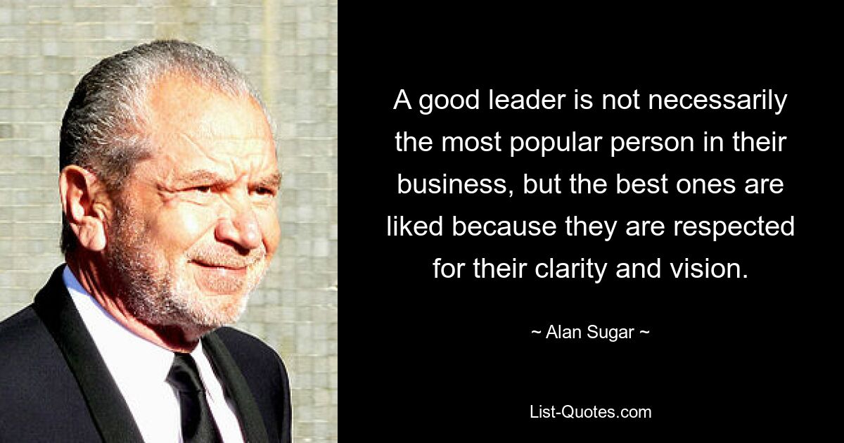 A good leader is not necessarily the most popular person in their business, but the best ones are liked because they are respected for their clarity and vision. — © Alan Sugar