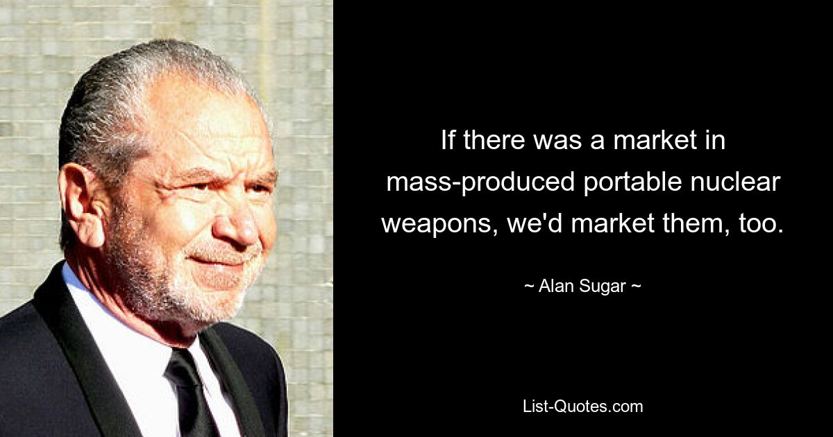 If there was a market in mass-produced portable nuclear weapons, we'd market them, too. — © Alan Sugar